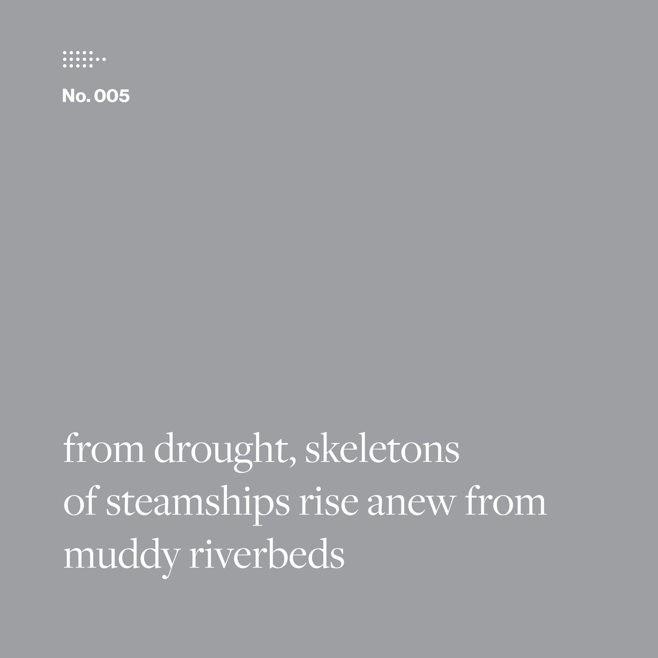 Poem No. 005: from drought, skeletons / of steamships rise anew from / muddy riverbeds.