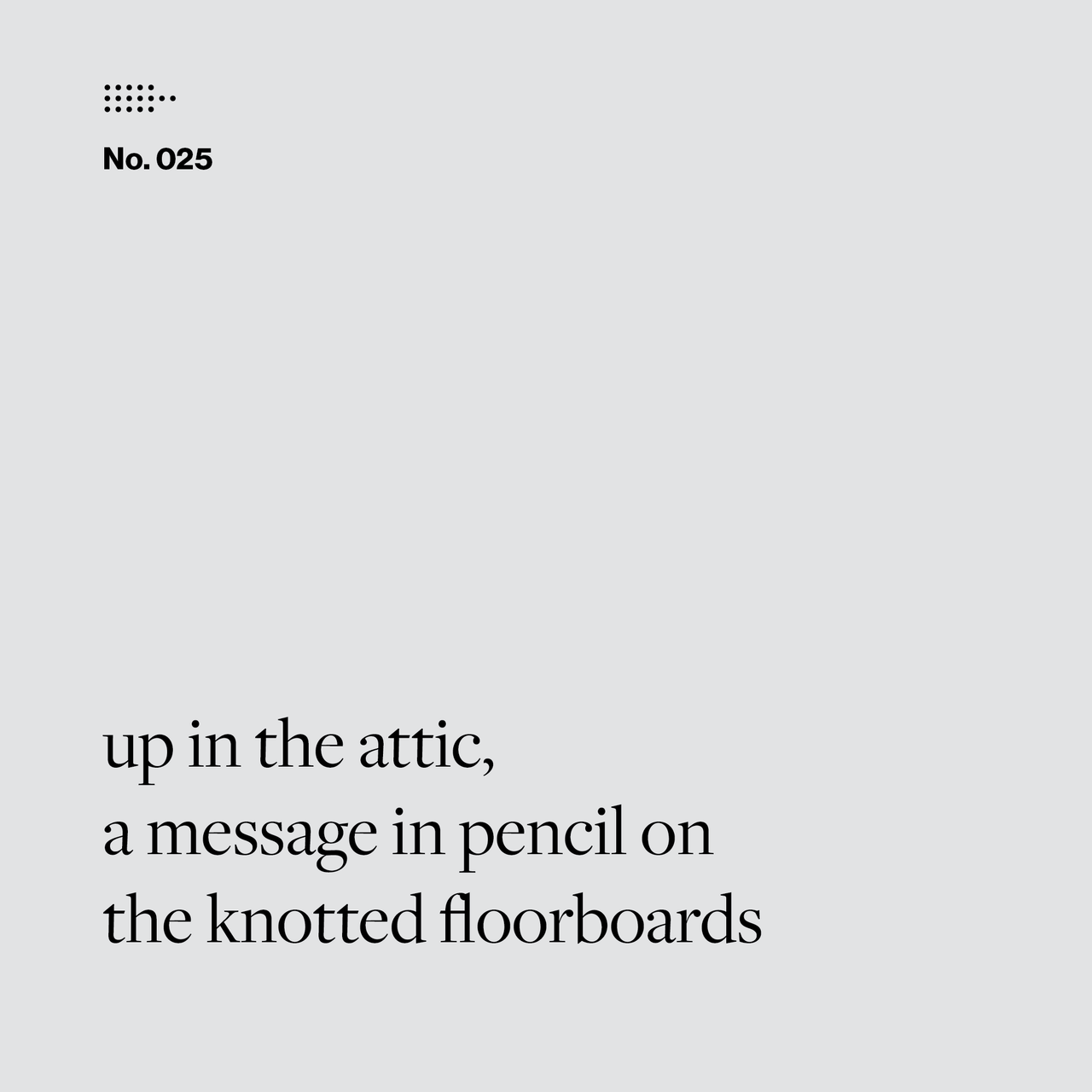 Poem No. 025: up in the attic, / a message in pencil on / the knotted floorboards.