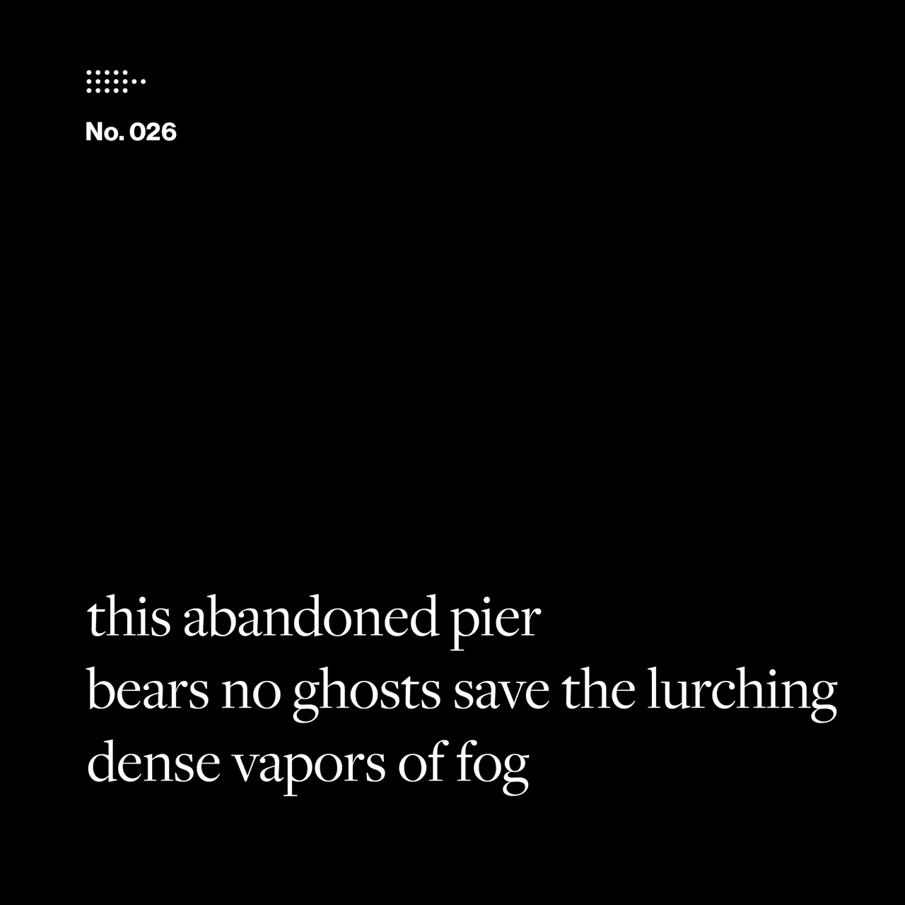 Poem No. 026: this abandoned pier / bears no ghosts save the lurching / dense vapors of fog.