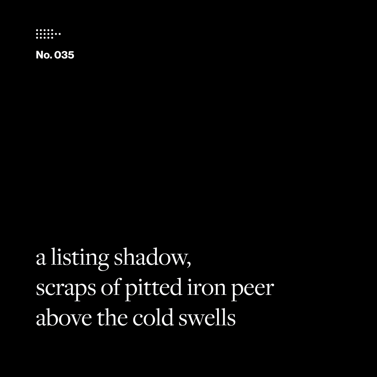 Poem No. 035: a listing shadow, / scraps of pitted iron peer / above the cold swells.