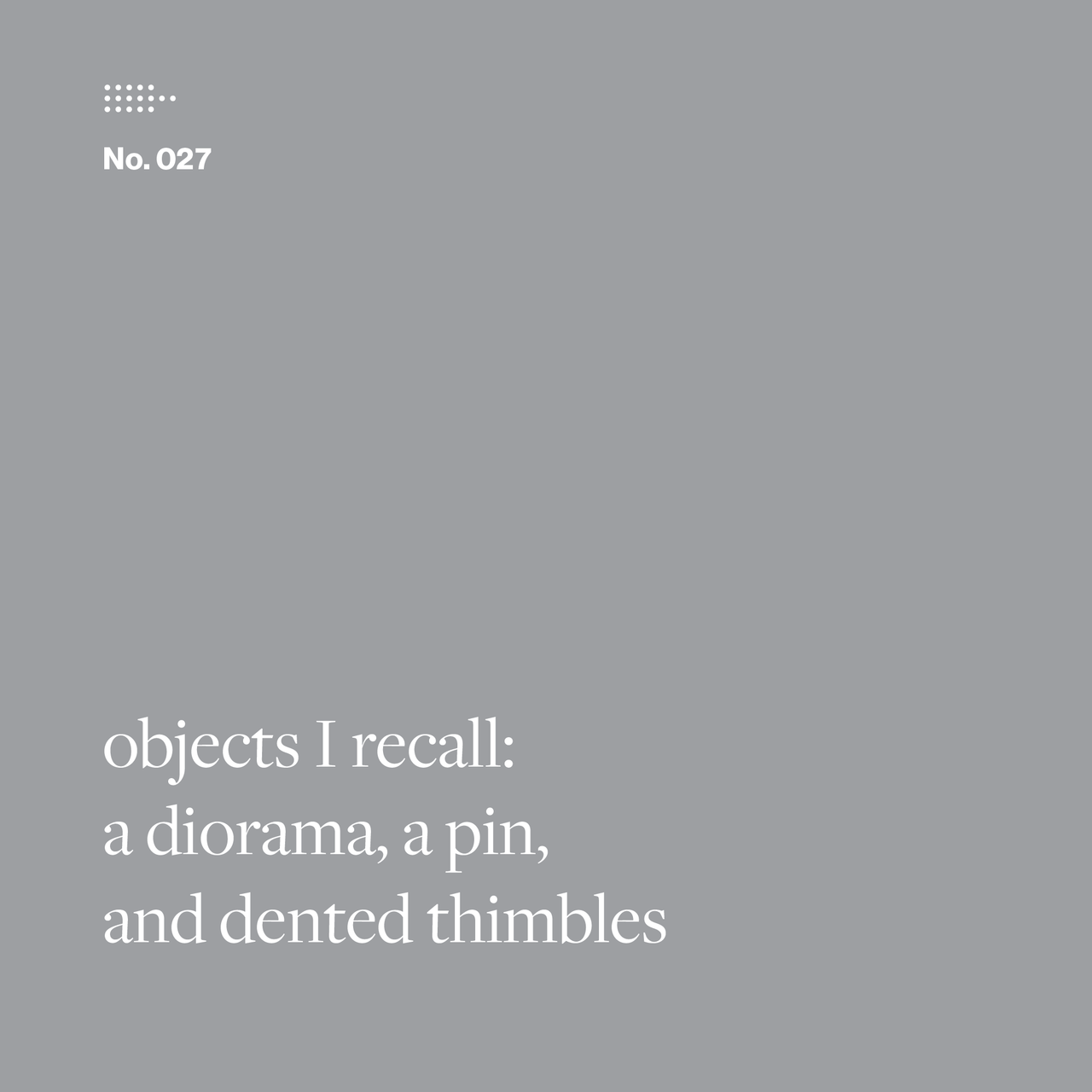 Gray square with white serif text: “objects I recall: a diorama, a pin, and dented thimbles.”